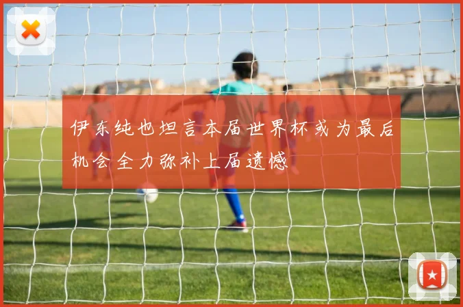 伊东纯也坦言本届世界杯或为最后机会全力弥补上届遗憾