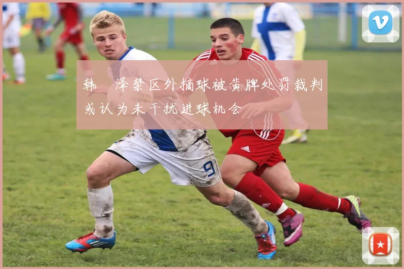 韩镕泽禁区外摘球被黄牌处罚裁判或认为未干扰进球机会